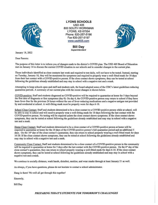 LYONS SCHOOLS USD 405 800 SOUTH WORKMAN LYONS, KS 67554 Phone: 620-257-5196 Fax 620-257-5197 www.usd405.com Bill Day Superintendent January 18, 2022 Dear Parents; The purpose of this letter is to inform you of changes made to the district's COVID plan. The USD 405 Board of Education met on January 14 to discuss the current CO VID situation in our schools and to consider changes to the current plan. Those individuals identified as close contacts last week and required to test daily, will not have to be tested. Instead, starting on Tuesday, January 18, they will be monitored for symptoms and required to properly wear a well-fitted mask for 10 days from their last contact with a COVID-positive person. If the close contact shows symptoms, they can be tested at school following the guidelines already established and may stay in school with a negative test and a mask. Attempting to keep schools open and staff and students safe, the board adopted some of the CDC's latest guidelines reducing quarantine pends. A summary of our current plan with the recent changes is shown below. COVID-positive: Staff and students diagnosed as COVID-positive will be required to quarantine at home for 5 days beyond the first date of diagnosis or first symptoms (day 0). On day 6, the COVID-positive person may return to school if they have been fever-free for the previous 24 hours without the use of fever-reducing medications and a negative antigen test provided by and conducted at school. A well-fitting mask must be properly worn for days 6-10. School Close Contact: Staff and students determined to be a close contact to a COVID-positive person while at school, will be able to stay in school and will need to properly wear a well-fitting mask for 10 days following the last contact with the COVID-positive person. No testing will be required unless the close contact shows symptoms. If the close contact shows symptors, they can be tested at school following the guidelines alrcady established and may stay in school with a negative test and a mask. Home Close Contact: Staff and students determined to be a close contact of a COVID-positive person at home will be required to quarantine at home for the 10 days of the COVID-positive person's fuli quarantine period and an additional 5 days. On the 16* day of the close contact's quarantine, they can return to school properly wearing a well-fitted mask for days 16-20. If the close contact shows symptoms, they can be tested at school following the guidelines already established and may stay in school with a negative test and a mask. Community Close Contact: Staff and students determined to be a close contact of a COVID-positive person in the community will be required to quarantine at home for 5 days after the last contact with the COVID-positive person. On the 6" day of the close contact's quarantine, they can return to school properly wearing a well-fitted mask for days 6-10. If the close contact shows symptoms, they can be tested at school following the guidelines already established and may stay in school with a negative test and a mask. We continue to socially distance, wash hands, disinfect, sanitize, and wear masks through at least January 21 as well. As always, if you have questions, please do not hesitate to contact a school administrator. Hang in there! We will all get through this together! Sincerely, Bill Day PREPARING TODAY'S STUDENTS FOR TOMORROW'S CHALLENGES
