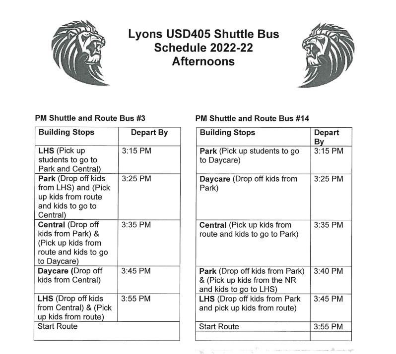 Lyons USD405 Shuttle Bus Schedule 2022-22 Afternoons PM Shuttle and Route Bus #3 Building Stops/Depart By LHS (Pick up students to go to Park and Central)/3:15 PM Park (Drop off kids from LHS) and (Pick up kids from route and kids to go to Central)/3:25 PM Central (Drop off kids from Park) & (Pick up kids from route and kids to go to Daycare)/3:35 PM Daycare (Drop off kids from Central)/3:45 PM LHS (Drop off kids from Central) & (Pick up kids from route)/3:55 PM Start Route PM Shuttle and Route Bus #14 Building Stops/Depart By Park (Pick up students to go to Daycare)/3:15 PM Daycare (Drop off kids from Park)/3:25 PM Central (Pick up kids from route and kids to go to Park)/3:35 PM Park (Drop off kids from Park) & (Pick up kids from the NR and kids to go to LHS)/3:40 PM LHS (Drop off kids from Park and pick up kids from route)/3:45 PM Start Route/3:55 PM PREPARING TODAY'S STUDENTS FOR TOMORROW'S CHALLENGES