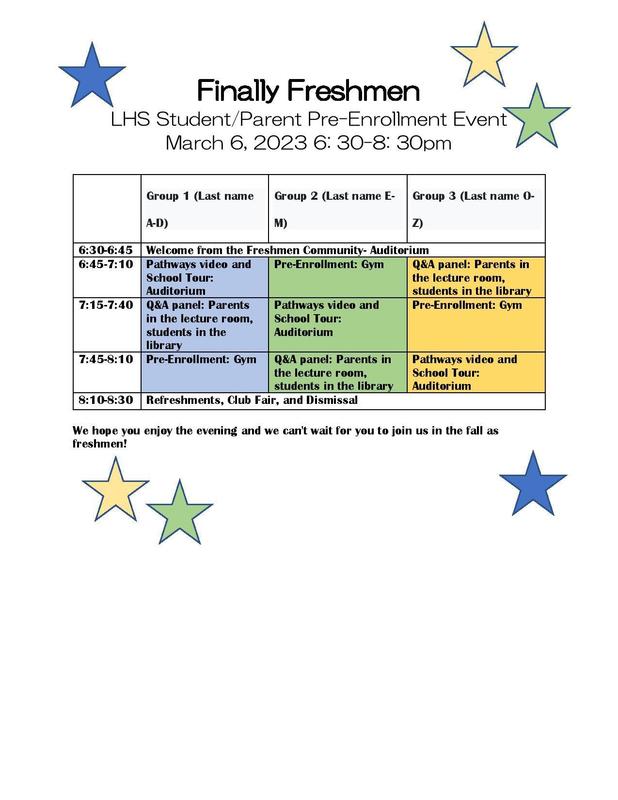 Finally Freshmen LHS Student/Parent Pre-Enrollment Event March 6, 2023 6: 30-8: 30pm  	Group 1  (Last name A-D) 	Group 2  (Last name E-M) 	Group 3  (Last name O-Z)  6:30-6:45	Welcome from the Freshmen Community- Auditorium 6:45-7:10	Pathways video and School Tour: Auditorium	Pre-Enrollment: Gym	Q&A panel: Parents in the lecture room, students in the library 7:15-7:40	Q&A panel: Parents in the lecture room, students in the library	Pathways video and School Tour: Auditorium	Pre-Enrollment: Gym 7:45-8:10	Pre-Enrollment: Gym	Q&A panel: Parents in the lecture room, students in the library	Pathways video and School Tour: Auditorium 8:10-8:30	Refreshments, Club Fair, and Dismissal  We hope you enjoy the evening and we can't wait for you to join us in the fall as freshmen!