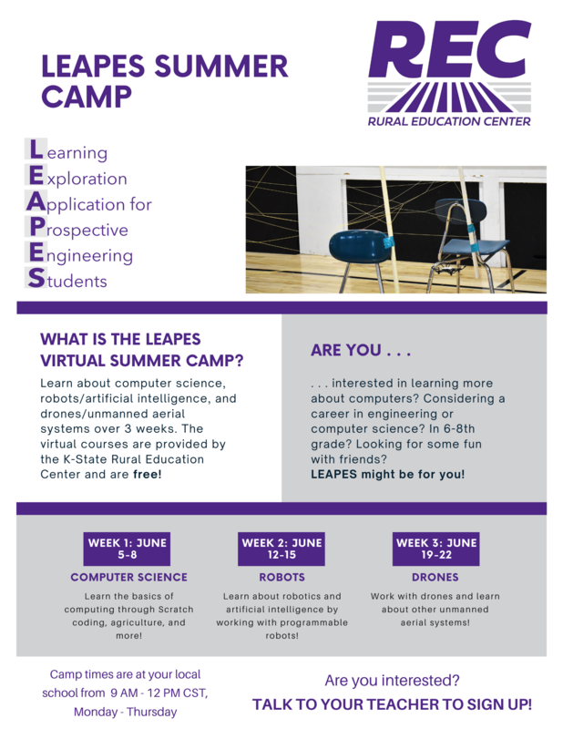  LEAPES SUMMER CAMP Learning Exploration Application for Prospective Engineering Students  REC RURAL EDUCATION CENTER  WHAT IS THE LEAPES VIRTUAL SUMMER CAMP? Learn about computer science, robots/artificial intelligence, and drones/unmanned aerial systems over 3 weeks. The virtual courses are provided by the K-State Rural Education Center and are free!  ARE YOU interested in learning more about computers? Considering a career in engineering or computer science? In 6-8th grade? Looking for some fun with friends? LEAPES might be for you!  WEEK 1: JUNE 5-8 COMPUTER SCIENCE Learn the basics of computing through Scratch coding, agriculture, and more!  WEEK 2: JUNE 12-15  ROBOTS Learn about robotics and artificial intelligence by working with programmable robots!  WEEK 3: JUNE 19-22 DRONES Work with drones and learn about other unmanned aerial systems!  Camp times are at your local school from 9 AM - 12 PM CST, Monday through Thursday  Are you interested? TALK TO YOUR TEACHER TO SIGN UP!